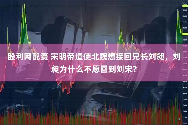股利网配资 宋明帝遣使北魏想接回兄长刘昶，刘昶为什么不愿回到刘宋？