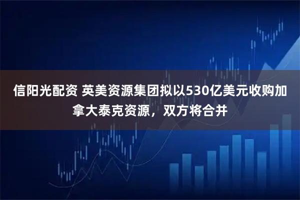 信阳光配资 英美资源集团拟以530亿美元收购加拿大泰克资源，双方将合并