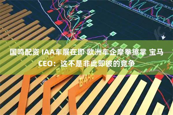 国鸣配资 IAA车展在即 欧洲车企摩拳擦掌 宝马CEO：这不是非此即彼的竞争