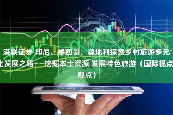 港联证券 印尼、墨西哥、奥地利探索乡村旅游多元化发展之路——挖掘本土资源 发展特色旅游（国际视点）