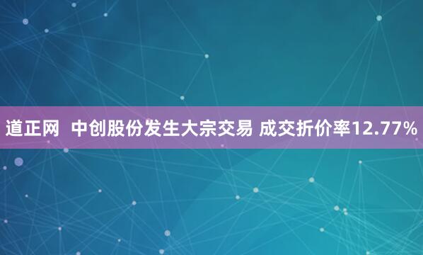 道正网  中创股份发生大宗交易 成交折价率12.77%