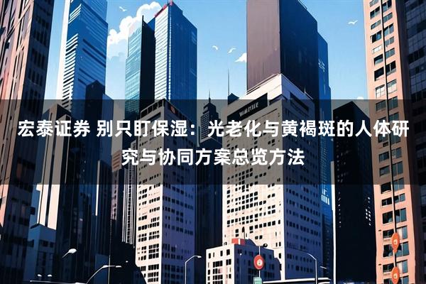 宏泰证券 别只盯保湿：光老化与黄褐斑的人体研究与协同方案总览方法