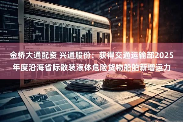 金桥大通配资 兴通股份：获得交通运输部2025年度沿海省际散装液体危险货物船舶新增运力