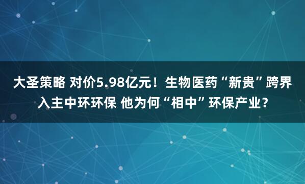 大圣策略 对价5.98亿元！生物医药“新贵”跨界入主中环环保 他为何“相中”环保产业？