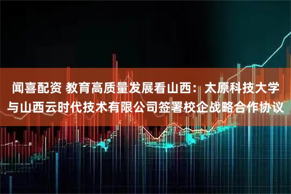 闻喜配资 教育高质量发展看山西：太原科技大学与山西云时代技术有限公司签署校企战略合作协议