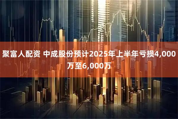 聚富人配资 中成股份预计2025年上半年亏损4,000万至6,000万