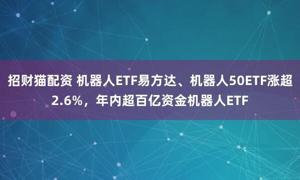 招财猫配资 机器人ETF易方达、机器人50ETF涨超2.6%，年内超百亿资金机器人ETF