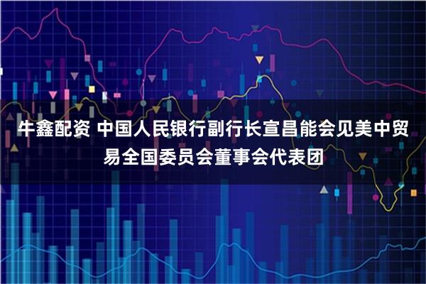 牛鑫配资 中国人民银行副行长宣昌能会见美中贸易全国委员会董事会代表团