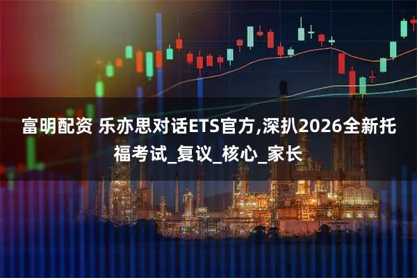 富明配资 乐亦思对话ETS官方,深扒2026全新托福考试_复议_核心_家长