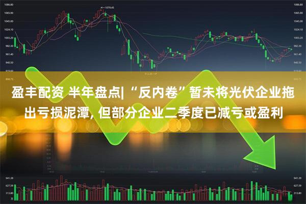 盈丰配资 半年盘点| “反内卷”暂未将光伏企业拖出亏损泥潭, 但部分企业二季度已减亏或盈利