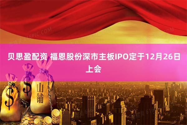 贝思盈配资 福恩股份深市主板IPO定于12月26日上会