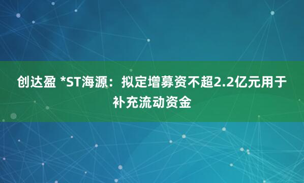 创达盈 *ST海源：拟定增募资不超2.2亿元用于补充流动资金