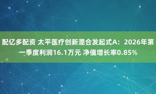 配亿多配资 太平医疗创新混合发起式A：2026年第一季度利润16.1万元 净值增长率0.85%